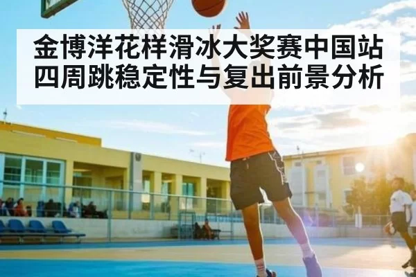 金博洋花样滑冰大奖赛中国站四周跳稳定性与复出前景分析